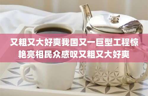 又粗又大好爽我国又一巨型工程惊艳亮相民众感叹又粗又大好爽