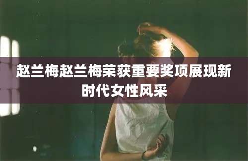赵兰梅赵兰梅荣获重要奖项展现新时代女性风采