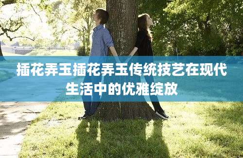插花弄玉插花弄玉传统技艺在现代生活中的优雅绽放