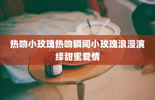 热吻小玫瑰热吻瞬间小玫瑰浪漫演绎甜蜜爱情