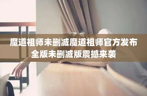 魔道祖师未删减魔道祖师官方发布全版未删减版震撼来袭