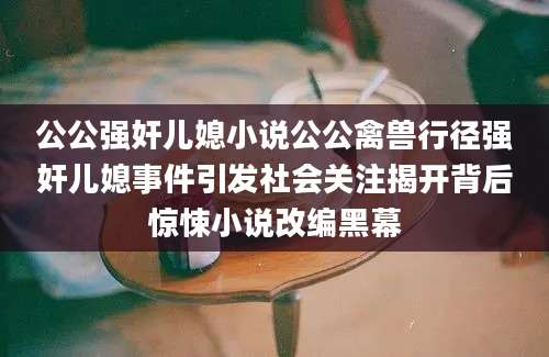 公公强奸儿媳小说公公禽兽行径强奸儿媳事件引发社会关注揭开背后惊悚小说改编黑幕