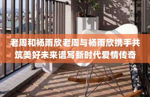 老周和杨雨欣老周与杨雨欣携手共筑美好未来谱写新时代爱情传奇