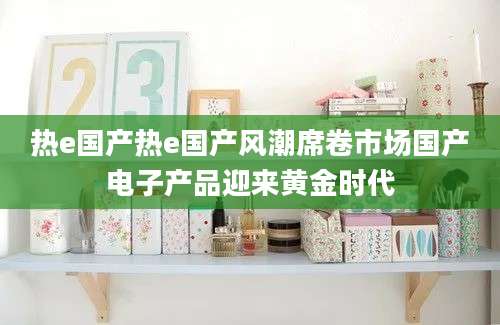 热e国产热e国产风潮席卷市场国产电子产品迎来黄金时代