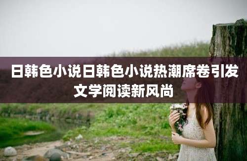 日韩色小说日韩色小说热潮席卷引发文学阅读新风尚