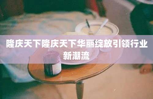 隆庆天下隆庆天下华丽绽放引领行业新潮流