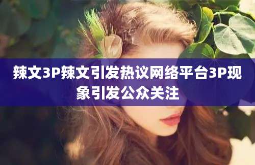 辣文3P辣文引发热议网络平台3P现象引发公众关注