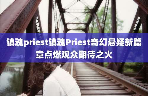 镇魂priest镇魂Priest奇幻悬疑新篇章点燃观众期待之火