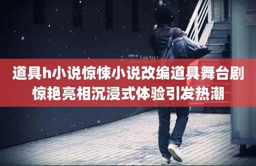道具h小说惊悚小说改编道具舞台剧惊艳亮相沉浸式体验引发热潮