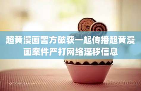 超黄漫画警方破获一起传播超黄漫画案件严打网络淫秽信息