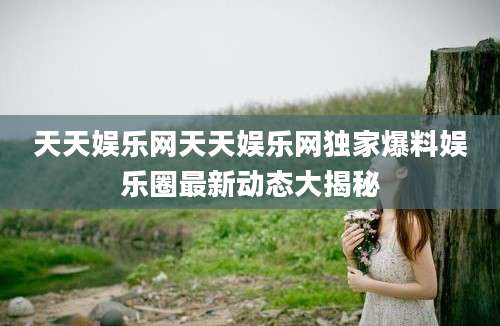 天天娱乐网天天娱乐网独家爆料娱乐圈最新动态大揭秘