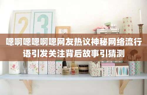 嗯啊嗯嗯啊嗯网友热议神秘网络流行语引发关注背后故事引猜测