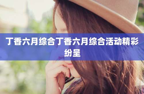 丁香六月综合丁香六月综合活动精彩纷呈