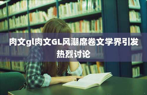 肉文gl肉文GL风潮席卷文学界引发热烈讨论