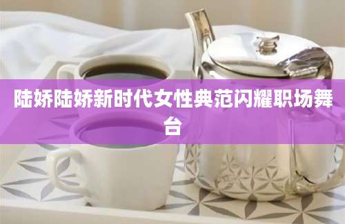 陆娇陆娇新时代女性典范闪耀职场舞台