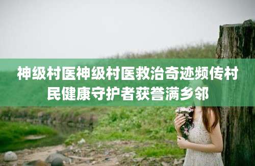神级村医神级村医救治奇迹频传村民健康守护者获誉满乡邻