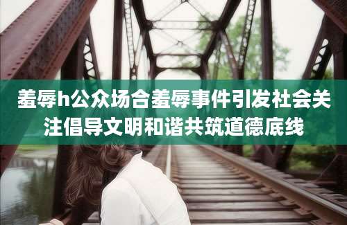 羞辱h公众场合羞辱事件引发社会关注倡导文明和谐共筑道德底线