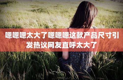 嗯嗯嗯太大了嗯嗯嗯这款产品尺寸引发热议网友直呼太大了