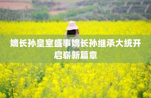嫡长孙皇室盛事嫡长孙继承大统开启崭新篇章