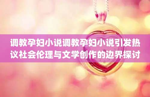 调教孕妇小说调教孕妇小说引发热议社会伦理与文学创作的边界探讨
