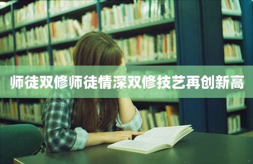 师徒双修师徒情深双修技艺再创新高