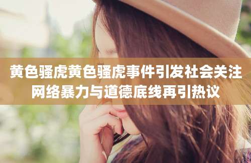 黄色骚虎黄色骚虎事件引发社会关注网络暴力与道德底线再引热议