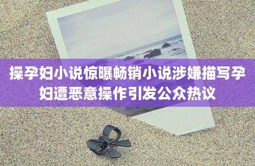 操孕妇小说惊曝畅销小说涉嫌描写孕妇遭恶意操作引发公众热议