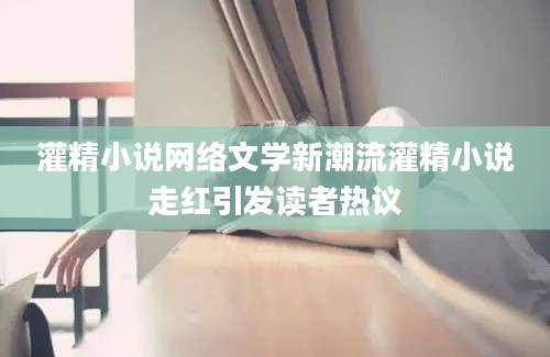 灌精小说网络文学新潮流灌精小说走红引发读者热议