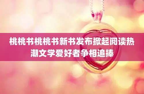 桃桃书桃桃书新书发布掀起阅读热潮文学爱好者争相追捧