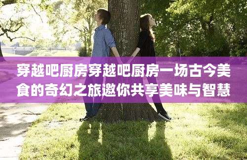 穿越吧厨房穿越吧厨房一场古今美食的奇幻之旅邀你共享美味与智慧