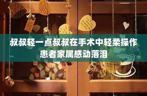 叔叔轻一点叔叔在手术中轻柔操作患者家属感动落泪