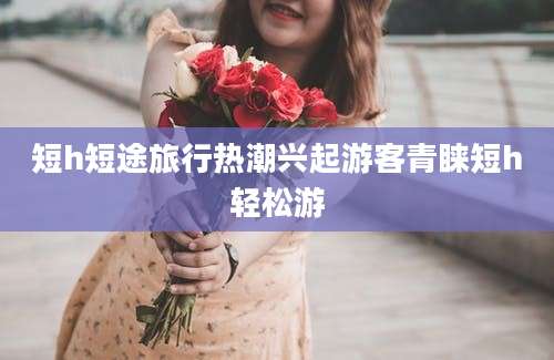 短h短途旅行热潮兴起游客青睐短h轻松游