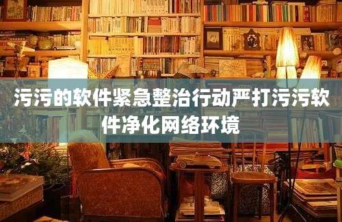 污污的软件紧急整治行动严打污污软件净化网络环境