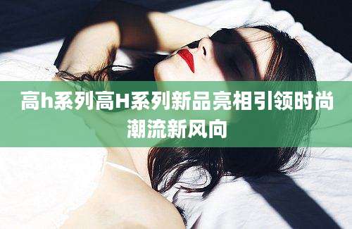 高h系列高H系列新品亮相引领时尚潮流新风向