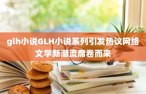 glh小说GLH小说系列引发热议网络文学新潮流席卷而来
