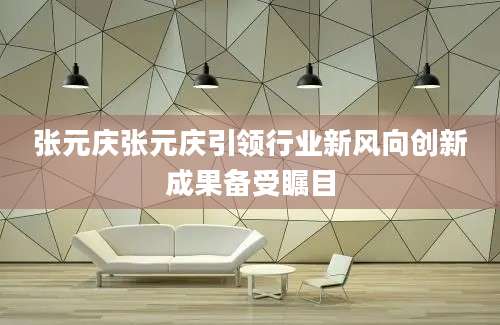 张元庆张元庆引领行业新风向创新成果备受瞩目