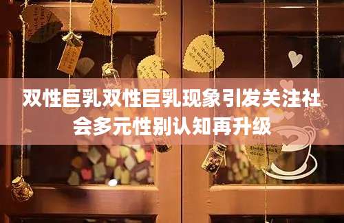 双性巨乳双性巨乳现象引发关注社会多元性别认知再升级