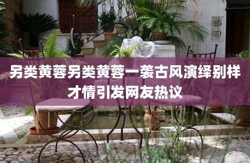 另类黄蓉另类黄蓉一袭古风演绎别样才情引发网友热议