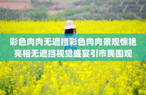 彩色肉肉无遮挡彩色肉肉景观惊艳亮相无遮挡视觉盛宴引市民围观