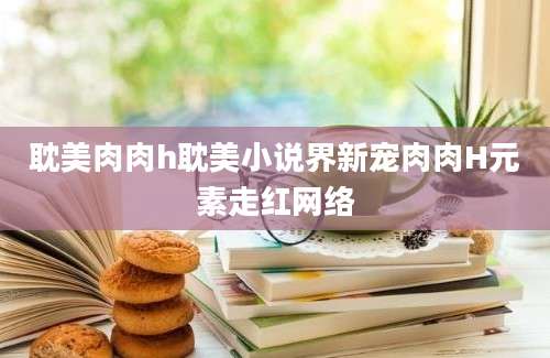 耽美肉肉h耽美小说界新宠肉肉H元素走红网络