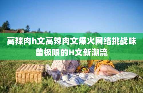 高辣肉h文高辣肉文爆火网络挑战味蕾极限的H文新潮流