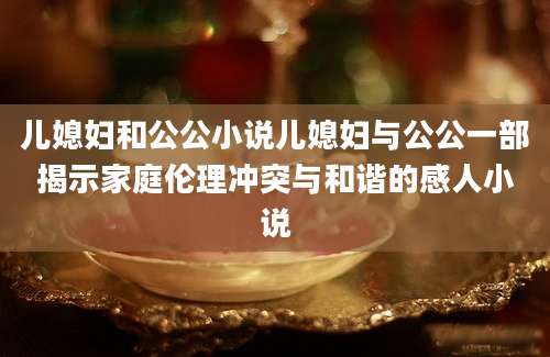 儿媳妇和公公小说儿媳妇与公公一部揭示家庭伦理冲突与和谐的感人小说