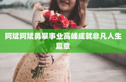 阿斌阿斌勇攀事业高峰成就非凡人生篇章