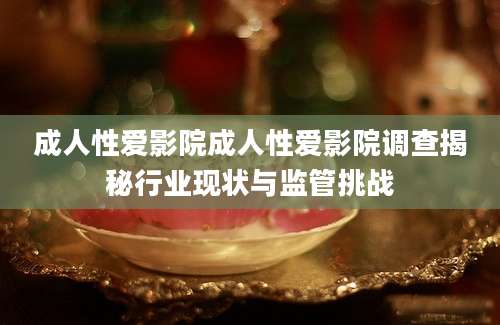 成人性爱影院成人性爱影院调查揭秘行业现状与监管挑战