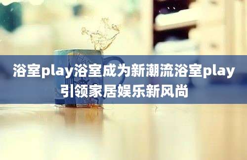 浴室play浴室成为新潮流浴室play引领家居娱乐新风尚