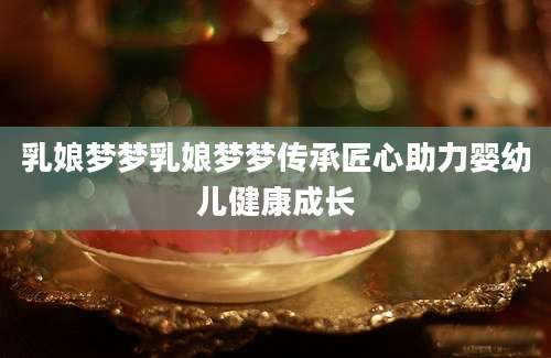 乳娘梦梦乳娘梦梦传承匠心助力婴幼儿健康成长