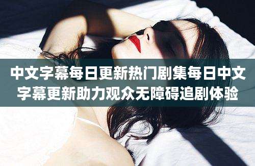 中文字幕每日更新热门剧集每日中文字幕更新助力观众无障碍追剧体验