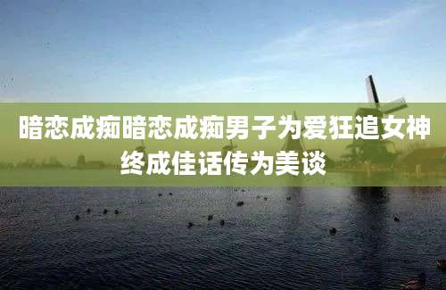 暗恋成痴暗恋成痴男子为爱狂追女神终成佳话传为美谈