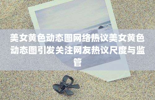 美女黄色动态图网络热议美女黄色动态图引发关注网友热议尺度与监管