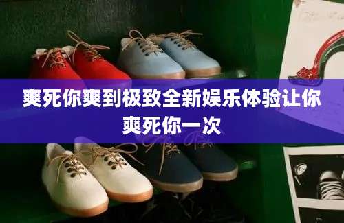 爽死你爽到极致全新娱乐体验让你爽死你一次